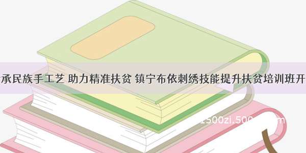 传承民族手工艺 助力精准扶贫 镇宁布依刺绣技能提升扶贫培训班开班