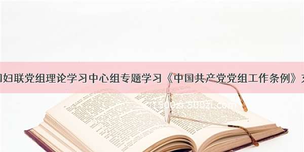 头条 ｜ 全国妇联党组理论学习中心组专题学习《中国共产党党组工作条例》充分发挥党