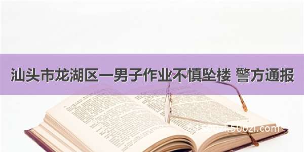 汕头市龙湖区一男子作业不慎坠楼 警方通报