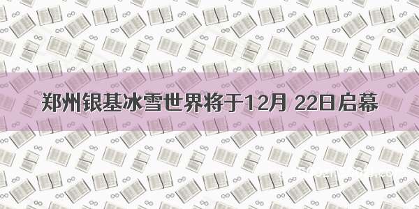 郑州银基冰雪世界将于12月 22日启幕