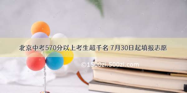 北京中考570分以上考生超千名 7月30日起填报志愿