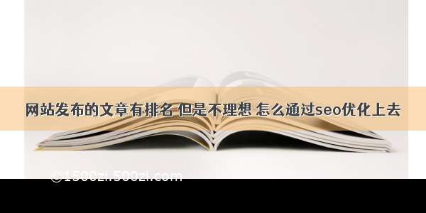 网站发布的文章有排名 但是不理想 怎么通过seo优化上去