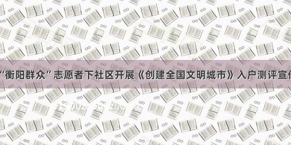 “衡阳群众”志愿者下社区开展《创建全国文明城市》入户测评宣传