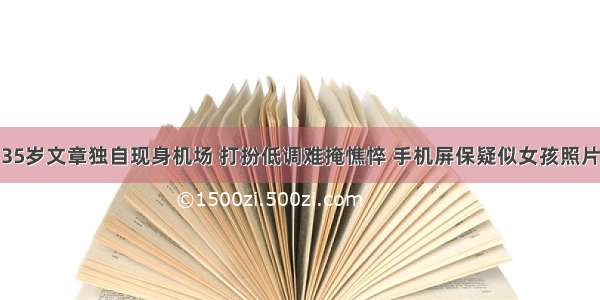 35岁文章独自现身机场 打扮低调难掩憔悴 手机屏保疑似女孩照片