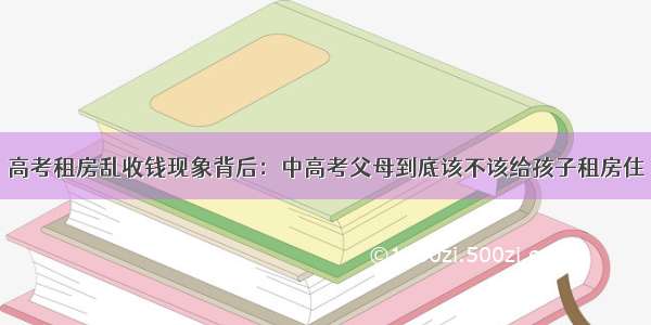 高考租房乱收钱现象背后：中高考父母到底该不该给孩子租房住