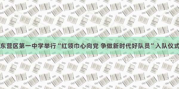 东营区第一中学举行“红领巾心向党 争做新时代好队员”入队仪式