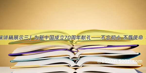 「主题演讲稿展示三」为新中国成立70周年献礼——不忘初心 不辱使命 不负期待