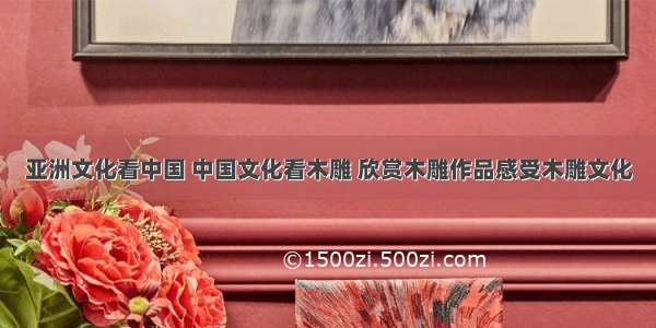亚洲文化看中国 中国文化看木雕 欣赏木雕作品感受木雕文化