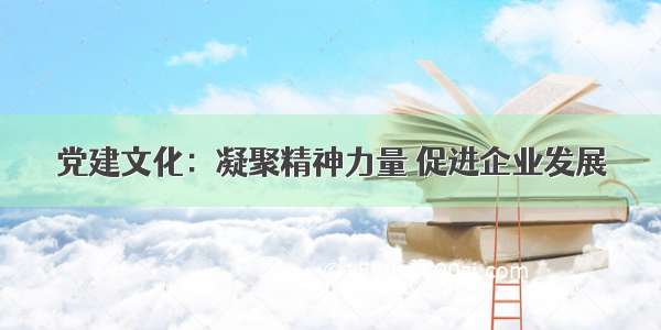 党建文化：凝聚精神力量 促进企业发展