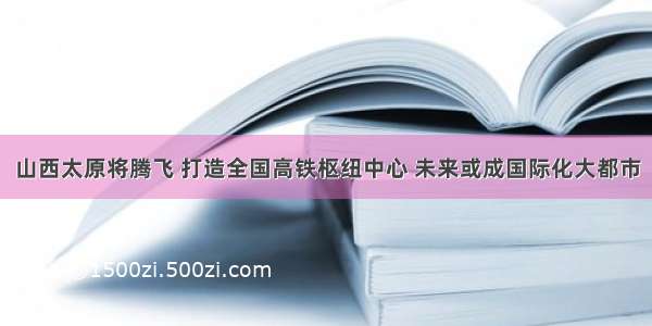 山西太原将腾飞 打造全国高铁枢纽中心 未来或成国际化大都市