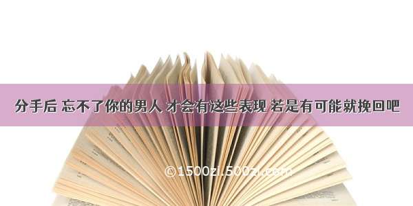 分手后 忘不了你的男人 才会有这些表现 若是有可能就挽回吧