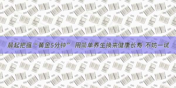 晨起把握“黄金5分钟” 用简单养生换来健康长寿 不妨一试