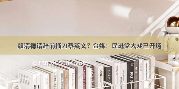 赖清德请辞前捅刀蔡英文？台媒：民进党大戏已开场