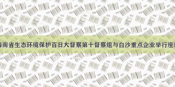 海南省生态环境保护百日大督察第十督察组与白沙重点企业举行座谈