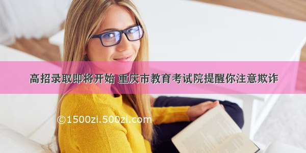 高招录取即将开始 重庆市教育考试院提醒你注意欺诈