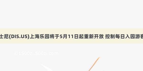 迪士尼(DIS.US)上海乐园将于5月11日起重新开放 控制每日入园游客量