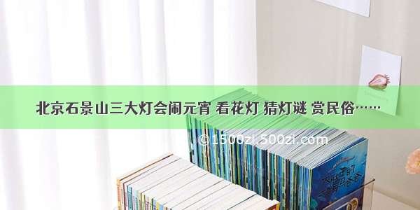 北京石景山三大灯会闹元宵 看花灯 猜灯谜 赏民俗……