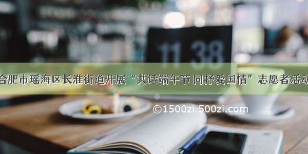 合肥市瑶海区长淮街道开展“共话端午节 同抒爱国情”志愿者活动