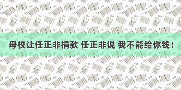 母校让任正非捐款 任正非说 我不能给你钱！