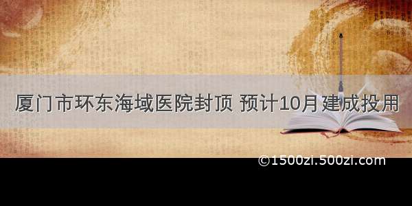 厦门市环东海域医院封顶 预计10月建成投用