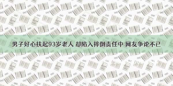 男子好心扶起93岁老人 却陷入摔倒责任中 网友争论不已