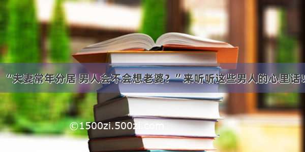 “夫妻常年分居 男人会不会想老婆？”来听听这些男人的心里话！