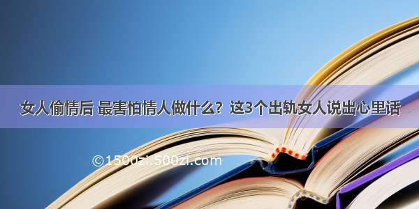 女人偷情后 最害怕情人做什么？这3个出轨女人说出心里话