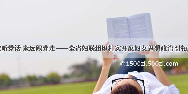 坚定听党话 永远跟党走——全省妇联组织扎实开展妇女思想政治引领工作