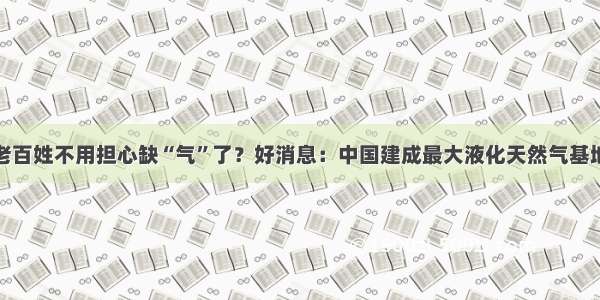 老百姓不用担心缺“气”了？好消息：中国建成最大液化天然气基地