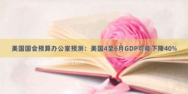 美国国会预算办公室预测：美国4至6月GDP可能下降40%