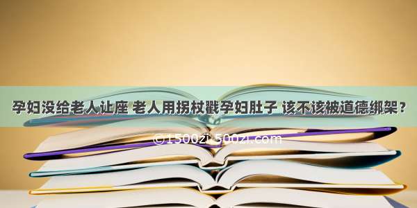 孕妇没给老人让座 老人用拐杖戳孕妇肚子 该不该被道德绑架？