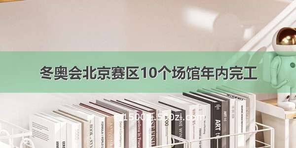 冬奥会北京赛区10个场馆年内完工