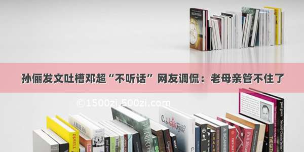 孙俪发文吐槽邓超“不听话” 网友调侃：老母亲管不住了