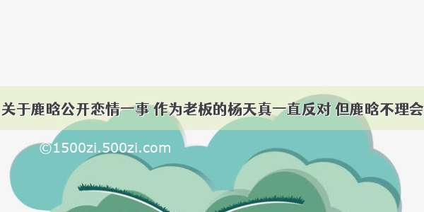 关于鹿晗公开恋情一事 作为老板的杨天真一直反对 但鹿晗不理会