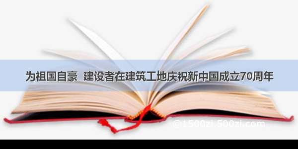 为祖国自豪  建设者在建筑工地庆祝新中国成立70周年