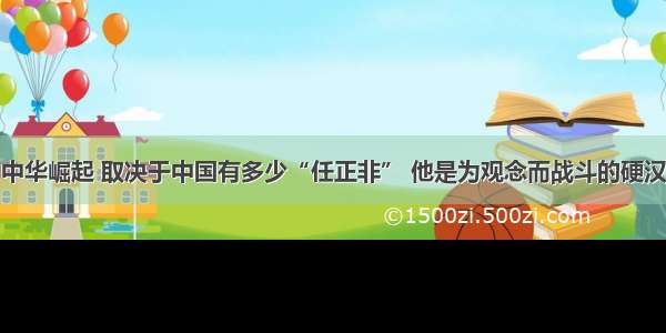 中华崛起 取决于中国有多少“任正非” 他是为观念而战斗的硬汉