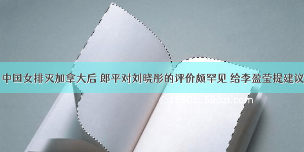 中国女排灭加拿大后 郎平对刘晓彤的评价颇罕见 给李盈莹提建议