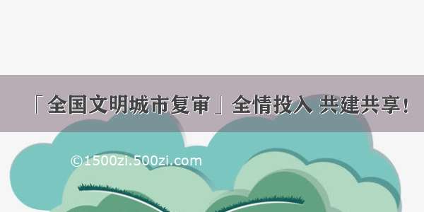 「全国文明城市复审」全情投入 共建共享！