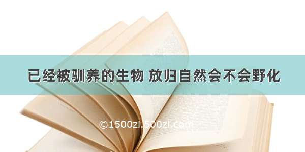 已经被驯养的生物 放归自然会不会野化