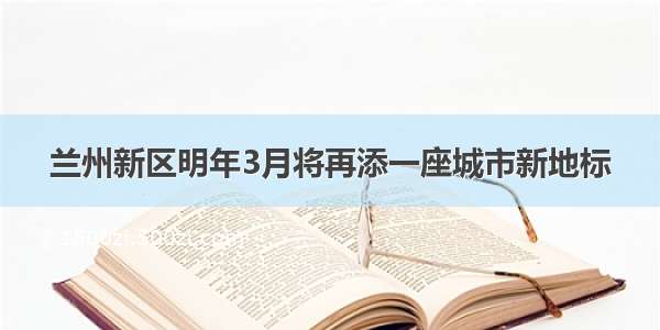 兰州新区明年3月将再添一座城市新地标