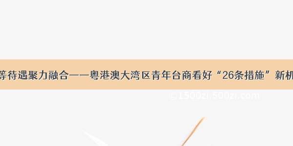 同等待遇聚力融合——粤港澳大湾区青年台商看好“26条措施”新机遇