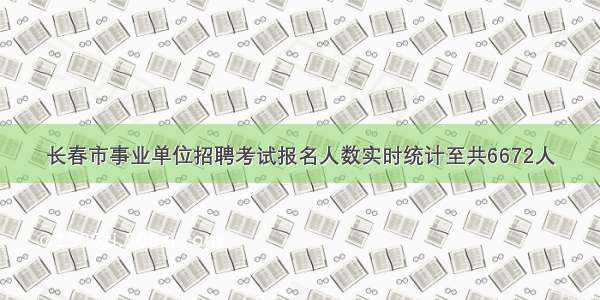 长春市事业单位招聘考试报名人数实时统计至共6672人