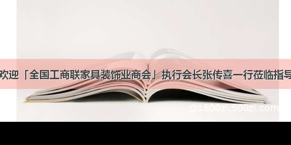 欢迎「全国工商联家具装饰业商会」执行会长张传喜一行莅临指导