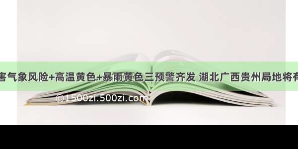 地质灾害气象风险+高温黄色+暴雨黄色三预警齐发 湖北广西贵州局地将有大暴雨