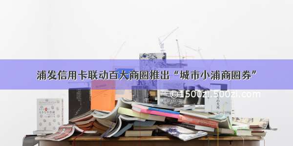 浦发信用卡联动百大商圈推出“城市小浦商圈券”