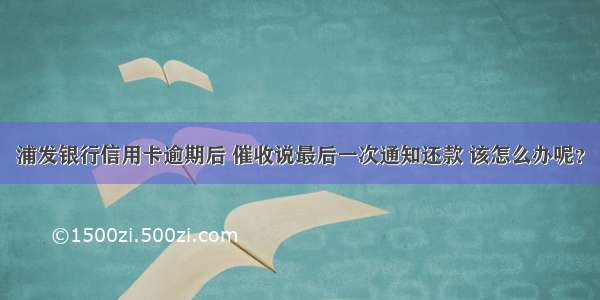 浦发银行信用卡逾期后 催收说最后一次通知还款 该怎么办呢？