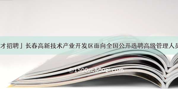 「人才招聘」长春高新技术产业开发区面向全国公开选聘高级管理人员公告