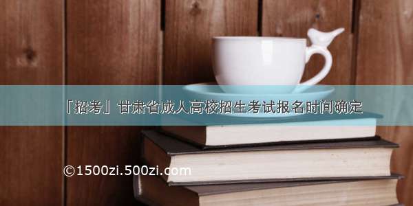 「招考」甘肃省成人高校招生考试报名时间确定