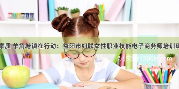 提升湘女素质 羊角塘镇在行动：益阳市妇联女性职业技能电子商务师培训班圆满结业