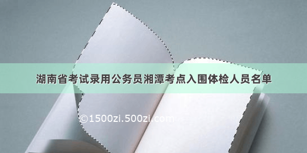 湖南省考试录用公务员湘潭考点入围体检人员名单